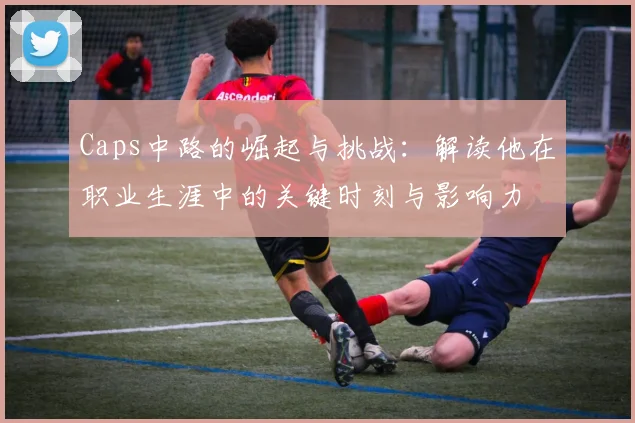 Caps中路的崛起与挑战：解读他在职业生涯中的关键时刻与影响力
