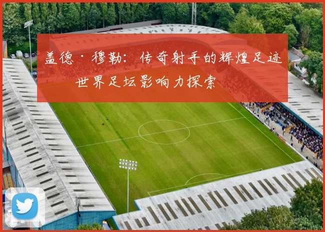 盖德·穆勒：传奇射手的辉煌足迹与世界足坛影响力探索