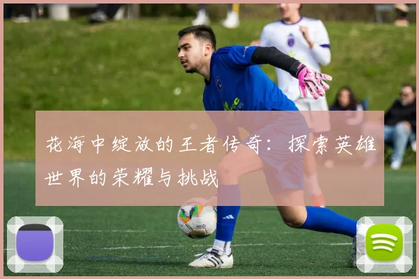 花海中绽放的王者传奇：探索英雄世界的荣耀与挑战