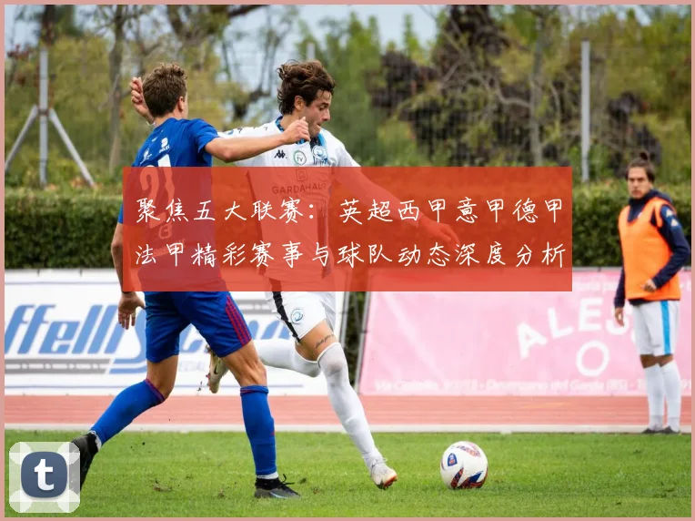 聚焦五大联赛：英超西甲意甲德甲法甲精彩赛事与球队动态深度分析