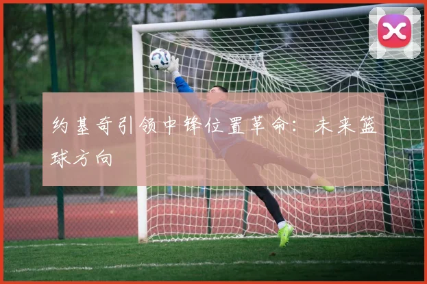 约基奇引领中锋位置革命：未来篮球方向