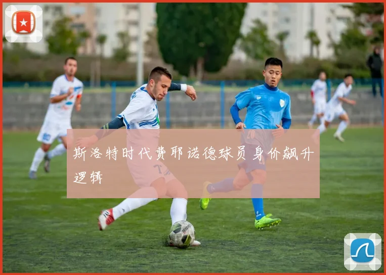 斯洛特时代费耶诺德球员身价飙升逻辑