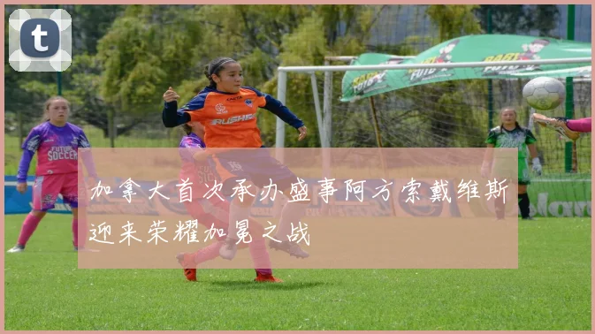 加拿大首次承办盛事阿方索戴维斯迎来荣耀加冕之战