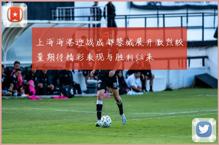 上海海港迎战成都蓉城展开激烈较量期待精彩表现与胜利归来