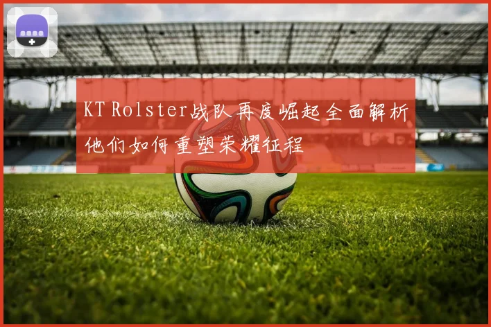 KT Rolster战队再度崛起全面解析他们如何重塑荣耀征程