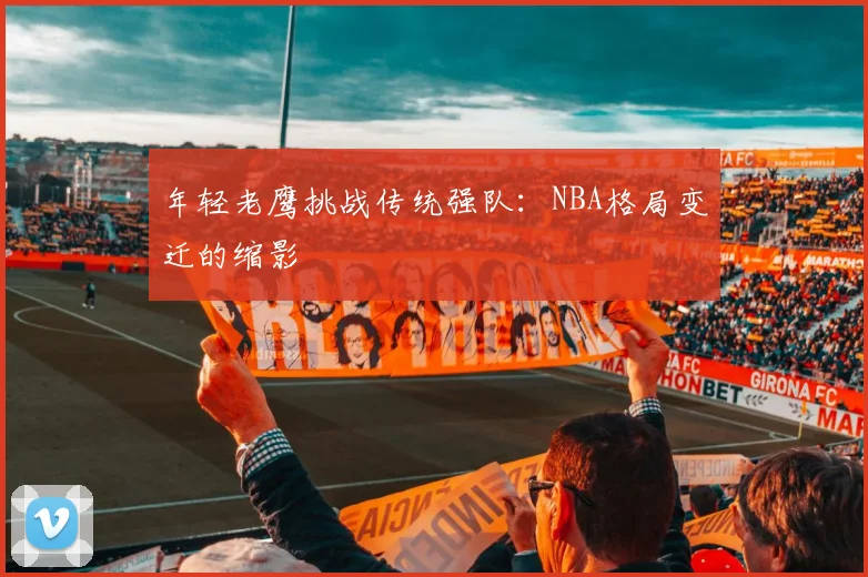 年轻老鹰挑战传统强队：NBA格局变迁的缩影