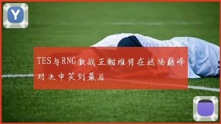 TES与RNG激战正酣谁将在这场巅峰对决中笑到最后