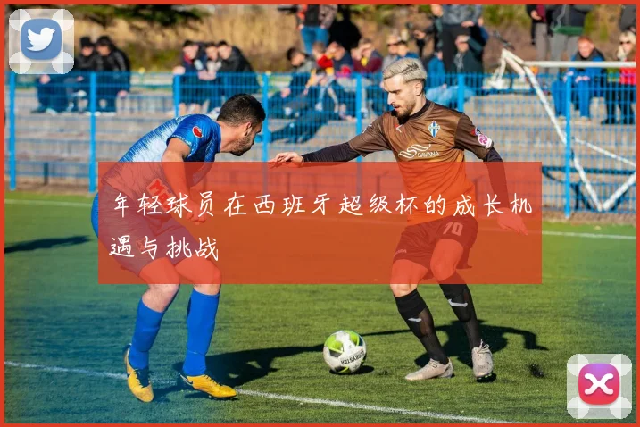 年轻球员在西班牙超级杯的成长机遇与挑战