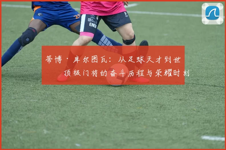 蒂博·库尔图瓦：从足球天才到世界顶级门将的奋斗历程与荣耀时刻