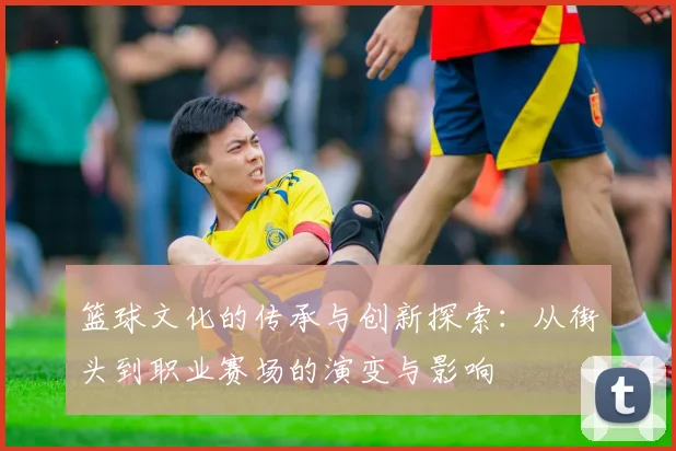 篮球文化的传承与创新探索：从街头到职业赛场的演变与影响