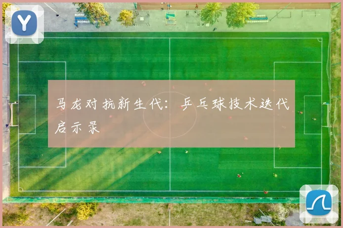 马龙对抗新生代：乒乓球技术迭代启示录