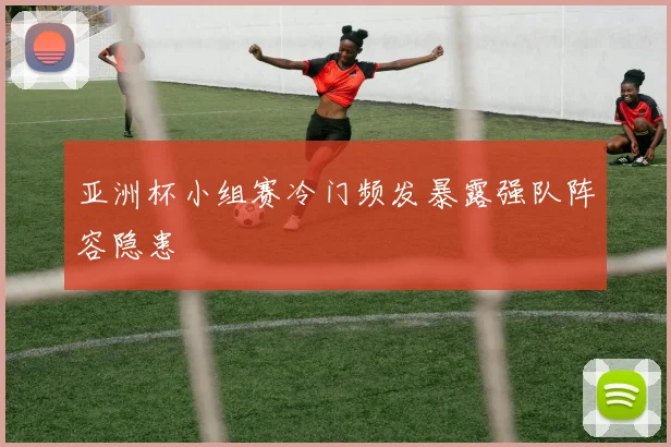 亚洲杯小组赛冷门频发暴露强队阵容隐患