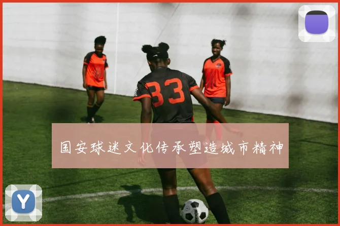 国安球迷文化传承塑造城市精神