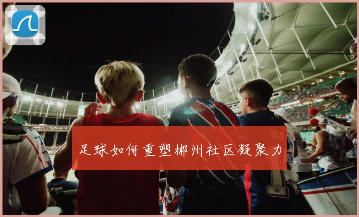足球如何重塑郴州社区凝聚力