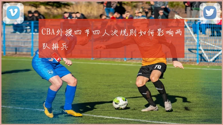 CBA外援四节四人次规则如何影响两队排兵
