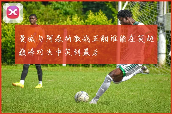 曼城与阿森纳激战正酣谁能在英超巅峰对决中笑到最后