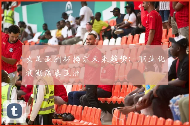 女足亚洲杯揭示未来趋势：职业化浪潮席卷亚洲
