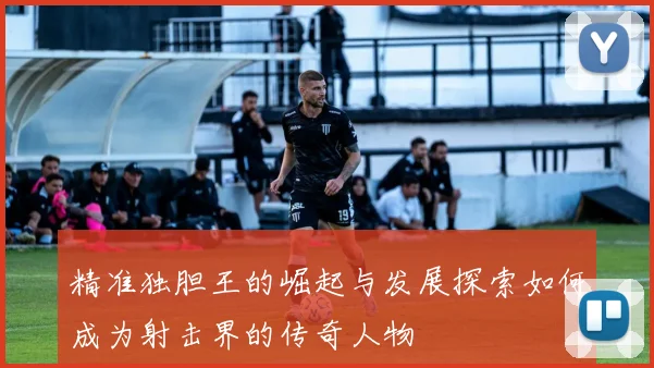 精准独胆王的崛起与发展探索如何成为射击界的传奇人物